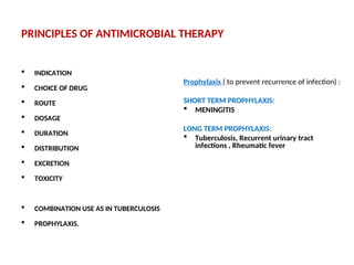 PRINCIPLES OF ANTIMICROBIAL THERAPY
 INDICATION
 CHOICE OF DRUG
 ROUTE
 DOSAGE
 DURATION
 DISTRIBUTION
 EXCRETION
 TOXICITY
 COMBINATION USE AS IN TUBERCULOSIS
 PROPHYLAXIS.
Prophylaxis ( to prevent recurrence of infection) :
SHORT TERM PROPHYLAXIS:
 MENINGITIS
LONG TERM PROPHYLAXIS:
 Tuberculosis, Recurrent urinary tract
infections , Rheumatic fever
 
