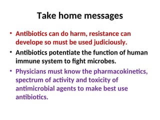 Take home messages
• Antibiotics can do harm, resistance can
develope so must be used judiciously.
• Antibiotics potentiate the function of human
immune system to fight microbes.
• Physicians must know the pharmacokinetics,
spectrum of activity and toxicity of
antimicrobial agents to make best use
antibiotics.
 