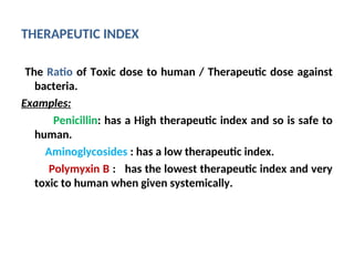 THERAPEUTIC INDEX
The Ratio of Toxic dose to human / Therapeutic dose against
bacteria.
Examples:
Penicillin: has a High therapeutic index and so is safe to
human.
Aminoglycosides : has a low therapeutic index.
Polymyxin B : has the lowest therapeutic index and very
toxic to human when given systemically.
 