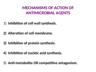 MECHANISMS OF ACTION OF
ANTIMICROBIAL AGENTS
1) Inhibition of cell wall synthesis.
2) Alteration of cell membrane.
3) Inhibition of protein synthesis.
4) Inhibition of nucleic acid synthesis.
5) Anti-metabolite OR competitive antagonism.
 