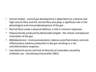 • Animal studies : normal gut development is dependent on a diverse and
high volume flora and the normal flora also plays a significant role in the
physiological and immunodevelopment of the gut .
• Normal flora create a physical defence, a role in immune responses.
• Polysaccharide produced by Bacteroides fragilis : the cellular and physical
maturation of the gut.
• Bifidobacterium : immunomodulation, balance proinflammatory and anti-
inflammatory cytokine production in the gut resulting in a net
antiinflammatory response .
• Low bacterial counts and lack of diversity of anaerobes caused by
antibiotic use : necrotising enterocolitis (NEC).
 