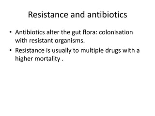 Resistance and antibiotics
• Antibiotics alter the gut flora: colonisation
with resistant organisms.
• Resistance is usually to multiple drugs with a
higher mortality .
 