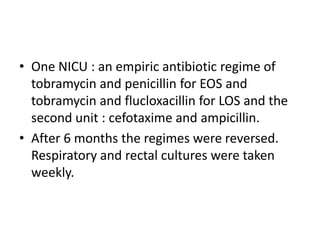 • One NICU : an empiric antibiotic regime of
tobramycin and penicillin for EOS and
tobramycin and flucloxacillin for LOS and the
second unit : cefotaxime and ampicillin.
• After 6 months the regimes were reversed.
Respiratory and rectal cultures were taken
weekly.
 