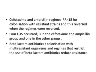 • Cefotaxime and ampicillin regime: RR=18 for
colonisation with resistant strains and this reversed
when the regimes were reversed.
• Four LOS occurred, 3 in the cefotaxime and ampicillin
group and one in the other group .
• Beta-lactam antibiotics : colonisation with
multiresistant organisms and regimes that restrict
the use of beta-lactam antibiotics reduce resistance.
 