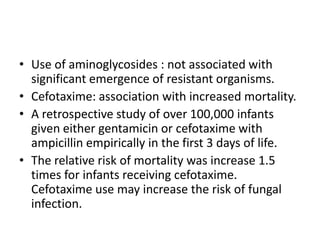• Use of aminoglycosides : not associated with
significant emergence of resistant organisms.
• Cefotaxime: association with increased mortality.
• A retrospective study of over 100,000 infants
given either gentamicin or cefotaxime with
ampicillin empirically in the first 3 days of life.
• The relative risk of mortality was increase 1.5
times for infants receiving cefotaxime.
Cefotaxime use may increase the risk of fungal
infection.
 