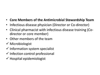 • Core Members of the Antimicrobial Stewardship Team
• Infectious disease physician (Director or Co-director)
• Clinical pharmacist with infectious disease training (Co-
director or core member)
• Other members of the team
 Microbiologist
 Information system specialist
 Infection control professional
 Hospital epidemiologist
 