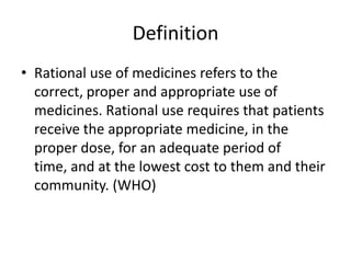 Definition
• Rational use of medicines refers to the
correct, proper and appropriate use of
medicines. Rational use requires that patients
receive the appropriate medicine, in the
proper dose, for an adequate period of
time, and at the lowest cost to them and their
community. (WHO)
 
