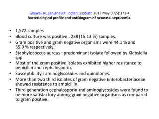 Gyawali N, Sanjana RK. Indian J Pediatr. 2013 May;80(5):371-4
Bacteriological profile and antibiogram of neonatal septicemia.
• 1,572 samples
• Blood culture was positive : 238 (15.13 %) samples.
• Gram positive and gram negative organisms were 44.1 % and
55.9 % respectively.
• Staphylococcus aureus : predominant isolate followed by Klebsiella
spp.
• Most of the gram positive isolates exhibited higher resistance to
penicillin and cephalosporin.
• Susceptibility : aminoglycosides and quinolones.
• More than two third isolates of gram negative Enterobacteriaceae
showed resistance to ampicillin.
• Third generation cephalosporin and aminoglycosides were found to
be more satisfactory among gram negative organisms as compared
to gram positive.
 