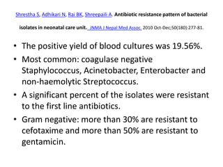 Shrestha S, Adhikari N, Rai BK, Shreepaili A. Antibiotic resistance pattern of bacterial
isolates in neonatal care unit. JNMA J Nepal Med Assoc. 2010 Oct-Dec;50(180):277-81.
• The positive yield of blood cultures was 19.56%.
• Most common: coagulase negative
Staphylococcus, Acinetobacter, Enterobacter and
non-haemolytic Streptococcus.
• A significant percent of the isolates were resistant
to the first line antibiotics.
• Gram negative: more than 30% are resistant to
cefotaxime and more than 50% are resistant to
gentamicin.
 