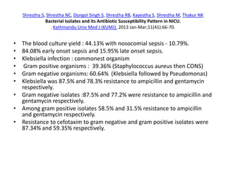 Shrestha S, Shrestha NC, Dongol Singh S, Shrestha RB, Kayestha S, Shrestha M, Thakur NK
Bacterial Isolates and its Antibiotic Susceptibility Pattern in NICU.
. Kathmandu Univ Med J (KUMJ). 2013 Jan-Mar;11(41):66-70.
• The blood culture yield : 44.13% with nosocomial sepsis - 10.79%.
• 84.08% early onset sepsis and 15.95% late onset sepsis.
• Klebsiella infection : commonest organism
• Gram positive organisms : 39.36% (Staphylococcus aureus then CONS)
• Gram negative organisms: 60.64% (Klebsiella followed by Pseudomonas)
• Klebsiella was 87.5% and 78.3% resistance to ampicillin and gentamycin
respectively.
• Gram negative isolates :87.5% and 77.2% were resistance to ampicillin and
gentamycin respectively.
• Among gram positive isolates 58.5% and 31.5% resistance to ampicillin
and gentamycin respectively.
• Resistance to cefotaxim to gram negative and gram positive isolates were
87.34% and 59.35% respectively.
 