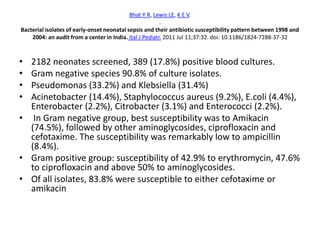 Bhat Y R, Lewis LE, K E V.
.
Bacterial isolates of early-onset neonatal sepsis and their antibiotic susceptibility pattern between 1998 and
2004: an audit from a center in India. Ital J Pediatr. 2011 Jul 11;37:32. doi: 10.1186/1824-7288-37-32
• 2182 neonates screened, 389 (17.8%) positive blood cultures.
• Gram negative species 90.8% of culture isolates.
• Pseudomonas (33.2%) and Klebsiella (31.4%)
• Acinetobacter (14.4%), Staphylococcus aureus (9.2%), E.coli (4.4%),
Enterobacter (2.2%), Citrobacter (3.1%) and Enterococci (2.2%).
• In Gram negative group, best susceptibility was to Amikacin
(74.5%), followed by other aminoglycosides, ciprofloxacin and
cefotaxime. The susceptibility was remarkably low to ampicillin
(8.4%).
• Gram positive group: susceptibility of 42.9% to erythromycin, 47.6%
to ciprofloxacin and above 50% to aminoglycosides.
• Of all isolates, 83.8% were susceptible to either cefotaxime or
amikacin
 