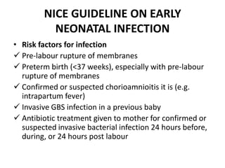 NICE GUIDELINE ON EARLY
NEONATAL INFECTION
• Risk factors for infection
 Pre-labour rupture of membranes
 Preterm birth (<37 weeks), especially with pre-labour
rupture of membranes
 Confirmed or suspected chorioamnioitis it is (e.g.
intrapartum fever)
 Invasive GBS infection in a previous baby
 Antibiotic treatment given to mother for confirmed or
suspected invasive bacterial infection 24 hours before,
during, or 24 hours post labour
 