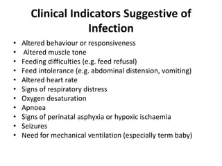 Clinical Indicators Suggestive of
Infection
• Altered behaviour or responsiveness
• Altered muscle tone
• Feeding difficulties (e.g. feed refusal)
• Feed intolerance (e.g. abdominal distension, vomiting)
• Altered heart rate
• Signs of respiratory distress
• Oxygen desaturation
• Apnoea
• Signs of perinatal asphyxia or hypoxic ischaemia
• Seizures
• Need for mechanical ventilation (especially term baby)
 