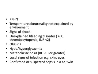 • PPHN
• Temperature abnormality not explained by
environment
• Signs of shock
• Unexplained bleeding disorder ( e.g.
thrombocytopenia, INR <2)
• Oliguria
• Hypo/hyperglycaemia
• Metabolic acidosis (BE -10 or greater)
• Local signs of infection e.g. skin, eyes
• Confirmed or suspected sepsis in a co-twin
 