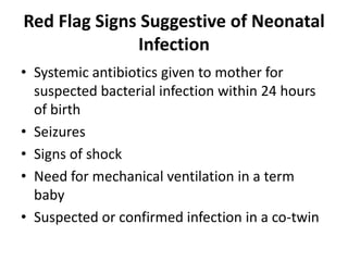 Red Flag Signs Suggestive of Neonatal
Infection
• Systemic antibiotics given to mother for
suspected bacterial infection within 24 hours
of birth
• Seizures
• Signs of shock
• Need for mechanical ventilation in a term
baby
• Suspected or confirmed infection in a co-twin
 