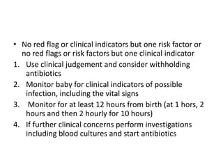 • No red flag or clinical indicators but one risk factor or
no red flags or risk factors but one clinical indicator
1. Use clinical judgement and consider withholding
antibiotics
2. Monitor baby for clinical indicators of possible
infection, including the vital signs
3. Monitor for at least 12 hours from birth (at 1 hors, 2
hours and then 2 hourly for 10 hours)
4. If further clinical concerns perform investigations
including blood cultures and start antibiotics
 