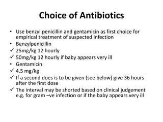 Choice of Antibiotics
• Use benzyl penicillin and gentamicin as first choice for
empirical treatment of suspected infection
• Benzylpenicillin
 25mg/kg 12 hourly
 50mg/kg 12 hourly if baby appears very ill
• Gentamicin
 4.5 mg/kg
 If a second does is to be given (see below) give 36 hours
after the first dose
 The interval may be shorted based on clinical judgement
e.g. for gram –ve infection or if the baby appears very ill
 