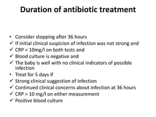 Duration of antibiotic treatment
• Consider stopping after 36 hours
 If initial clinical suspicion of infection was not strong and
 CRP < 10mg/l on both tests and
 Blood culture is negative and
 The baby is well with no clinical indicators of possible
infection
• Treat for 5 days if
 Strong clinical suggestion of infection
 Continued clinical concerns about infection at 36 hours
 CRP > 10 mg/l on either measurement
 Positive blood culture
 