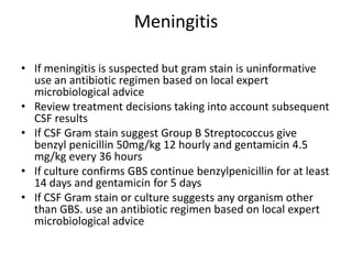 Meningitis
• If meningitis is suspected but gram stain is uninformative
use an antibiotic regimen based on local expert
microbiological advice
• Review treatment decisions taking into account subsequent
CSF results
• If CSF Gram stain suggest Group B Streptococcus give
benzyl penicillin 50mg/kg 12 hourly and gentamicin 4.5
mg/kg every 36 hours
• If culture confirms GBS continue benzylpenicillin for at least
14 days and gentamicin for 5 days
• If CSF Gram stain or culture suggests any organism other
than GBS. use an antibiotic regimen based on local expert
microbiological advice
 