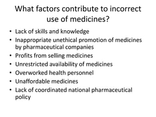 What factors contribute to incorrect
use of medicines?
• Lack of skills and knowledge
• Inappropriate unethical promotion of medicines
by pharmaceutical companies
• Profits from selling medicines
• Unrestricted availability of medicines
• Overworked health personnel
• Unaffordable medicines
• Lack of coordinated national pharmaceutical
policy
 