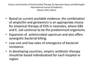 Choice and Duration of Antimicrobial Therapy for Neonatal Sepsis and Meningitis
International Journal of Pediatrics
Volume 2011 (2011)
• Based on current available evidence, the combination
of ampicillin and gentamicin is an appropriate choice
for empirical therapy of EOS in neonates, where GBS
and E. coli continue to be the predominant organisms.
• Expansion of antimicrobial spectrum and also offers
synergistic bacterial killing.
• Low cost and low rates of emergence of bacterial
resistance.
• In developing countries, empiric antibiotic therapy
should be based individualized for each hospital or
region.
 