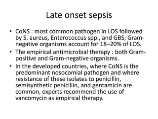 Late onset sepsis
• CoNS : most common pathogen in LOS followed
by S. aureus, Enterococcus spp., and GBS; Gram-
negative organisms account for 18–20% of LOS.
• The empirical antimicrobial therapy : both Gram-
positive and Gram-negative organisms.
• In the developed countries, where CoNS is the
predominant nosocomial pathogen and where
resistance of these isolates to penicillin,
semisynthetic penicillin, and gentamicin are
common, experts recommend the use of
vancomycin as empirical therapy.
 