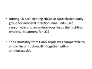 • Among 18 participating NICUs in Australasian study
group for neonatal infection, nine units used
vancomycin and an aminoglycoside as the first-line
empirical treatment for LOS
• Their mortality from CoNS sepsis was comparable to
ampicillin or flucloxacillin together with an
aminoglycoside.
 