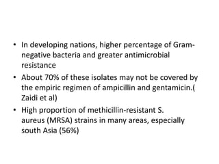 • In developing nations, higher percentage of Gram-
negative bacteria and greater antimicrobial
resistance
• About 70% of these isolates may not be covered by
the empiric regimen of ampicillin and gentamicin.(
Zaidi et al)
• High proportion of methicillin-resistant S.
aureus (MRSA) strains in many areas, especially
south Asia (56%)
 