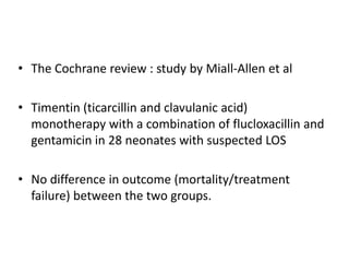 • The Cochrane review : study by Miall-Allen et al
• Timentin (ticarcillin and clavulanic acid)
monotherapy with a combination of flucloxacillin and
gentamicin in 28 neonates with suspected LOS
• No difference in outcome (mortality/treatment
failure) between the two groups.
 