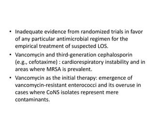 • Inadequate evidence from randomized trials in favor
of any particular antimicrobial regimen for the
empirical treatment of suspected LOS.
• Vancomycin and third-generation cephalosporin
(e.g., cefotaxime) : cardiorespiratory instability and in
areas where MRSA is prevalent.
• Vancomycin as the initial therapy: emergence of
vancomycin-resistant enterococci and its overuse in
cases where CoNS isolates represent mere
contaminants.
 