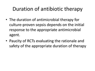 Duration of antibiotic therapy
• The duration of antimicrobial therapy for
culture-proven sepsis depends on the initial
response to the appropriate antimicrobial
agent.
• Paucity of RCTs evaluating the rationale and
safety of the appropriate duration of therapy
 