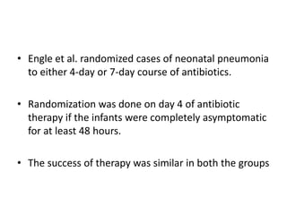 • Engle et al. randomized cases of neonatal pneumonia
to either 4-day or 7-day course of antibiotics.
• Randomization was done on day 4 of antibiotic
therapy if the infants were completely asymptomatic
for at least 48 hours.
• The success of therapy was similar in both the groups
 