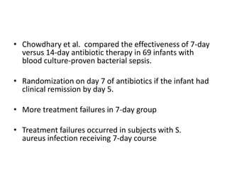 • Chowdhary et al. compared the effectiveness of 7-day
versus 14-day antibiotic therapy in 69 infants with
blood culture-proven bacterial sepsis.
• Randomization on day 7 of antibiotics if the infant had
clinical remission by day 5.
• More treatment failures in 7-day group
• Treatment failures occurred in subjects with S.
aureus infection receiving 7-day course
 