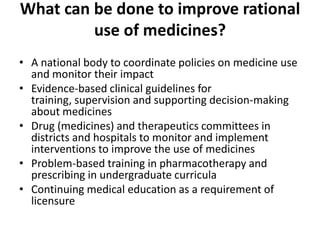 What can be done to improve rational
use of medicines?
• A national body to coordinate policies on medicine use
and monitor their impact
• Evidence-based clinical guidelines for
training, supervision and supporting decision-making
about medicines
• Drug (medicines) and therapeutics committees in
districts and hospitals to monitor and implement
interventions to improve the use of medicines
• Problem-based training in pharmacotherapy and
prescribing in undergraduate curricula
• Continuing medical education as a requirement of
licensure
 