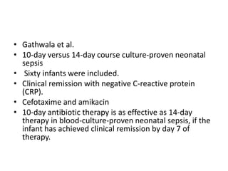 • Gathwala et al.
• 10-day versus 14-day course culture-proven neonatal
sepsis
• Sixty infants were included.
• Clinical remission with negative C-reactive protein
(CRP).
• Cefotaxime and amikacin
• 10-day antibiotic therapy is as effective as 14-day
therapy in blood-culture-proven neonatal sepsis, if the
infant has achieved clinical remission by day 7 of
therapy.
 