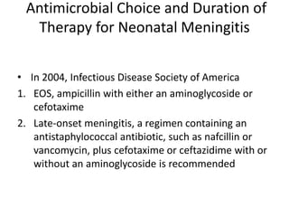 Antimicrobial Choice and Duration of
Therapy for Neonatal Meningitis
• In 2004, Infectious Disease Society of America
1. EOS, ampicillin with either an aminoglycoside or
cefotaxime
2. Late-onset meningitis, a regimen containing an
antistaphylococcal antibiotic, such as nafcillin or
vancomycin, plus cefotaxime or ceftazidime with or
without an aminoglycoside is recommended
 