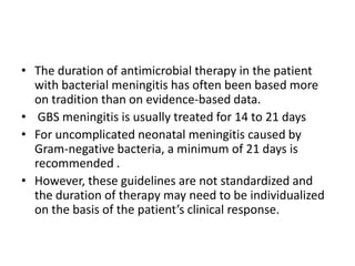 • The duration of antimicrobial therapy in the patient
with bacterial meningitis has often been based more
on tradition than on evidence-based data.
• GBS meningitis is usually treated for 14 to 21 days
• For uncomplicated neonatal meningitis caused by
Gram-negative bacteria, a minimum of 21 days is
recommended .
• However, these guidelines are not standardized and
the duration of therapy may need to be individualized
on the basis of the patient’s clinical response.
 