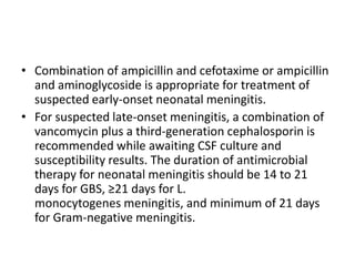 • Combination of ampicillin and cefotaxime or ampicillin
and aminoglycoside is appropriate for treatment of
suspected early-onset neonatal meningitis.
• For suspected late-onset meningitis, a combination of
vancomycin plus a third-generation cephalosporin is
recommended while awaiting CSF culture and
susceptibility results. The duration of antimicrobial
therapy for neonatal meningitis should be 14 to 21
days for GBS, ≥21 days for L.
monocytogenes meningitis, and minimum of 21 days
for Gram-negative meningitis.
 