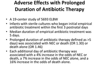 Adverse Effects with Prolonged
Duration of Antibiotic Therapy
• A 19-center study of 5693 ELBW
• Infants with sterile cultures who began initial empirical
antibiotic treatment within the first 3 postnatal days
• Median duration of empirical antibiotic treatment was
5 days.
• Prolonged duration of antibiotic therapy defined as >5
days) was associated with NEC or death (OR 1.30) or
death alone (OR 1.46)
• Each additional day of antibiotic therapy was
associated with a 4% increase in the odds of NEC or
death, a 7% increase in the odds of NEC alone, and a
16% increase in the odds of death alone.
 