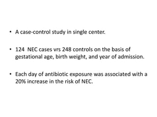 • A case-control study in single center.
• 124 NEC cases vrs 248 controls on the basis of
gestational age, birth weight, and year of admission.
• Each day of antibiotic exposure was associated with a
20% increase in the risk of NEC.
 