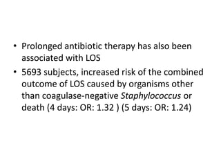• Prolonged antibiotic therapy has also been
associated with LOS
• 5693 subjects, increased risk of the combined
outcome of LOS caused by organisms other
than coagulase-negative Staphylococcus or
death (4 days: OR: 1.32 ) (5 days: OR: 1.24)
 
