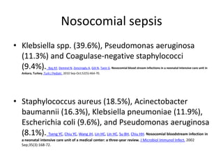 Nosocomial sepsis
• Klebsiella spp. (39.6%), Pseudomonas aeruginosa
(11.3%) and Coagulase-negative staphylococci
(9.4%). Baş AY, Demirel N, Zenciroglu A, Göl N, Tanir G. Nosocomial blood stream infections in a neonatal intensive care unit in
Ankara, Turkey. Turk J Pediatr. 2010 Sep-Oct;52(5):464-70.
• Staphylococcus aureus (18.5%), Acinectobacter
baumannii (16.3%), Klebsiella pneumoniae (11.9%),
Escherichia coli (9.6%), and Pseudomonas aeruginosa
(8.1%). Tseng YC, Chiu YC, Wang JH, Lin HC, Lin HC, Su BH, Chiu HH. Nosocomial bloodstream infection in
a neonatal intensive care unit of a medical center: a three-year review. J Microbiol Immunol Infect. 2002
Sep;35(3):168-72.
 
