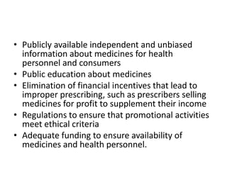 • Publicly available independent and unbiased
information about medicines for health
personnel and consumers
• Public education about medicines
• Elimination of financial incentives that lead to
improper prescribing, such as prescribers selling
medicines for profit to supplement their income
• Regulations to ensure that promotional activities
meet ethical criteria
• Adequate funding to ensure availability of
medicines and health personnel.
 