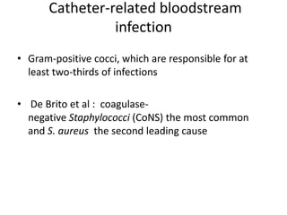 Catheter-related bloodstream
infection
• Gram-positive cocci, which are responsible for at
least two-thirds of infections
• De Brito et al : coagulase-
negative Staphylococci (CoNS) the most common
and S. aureus the second leading cause
 