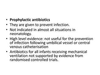 • Prophylactic antibiotics
• They are given to prevent infection.
• Not indicated in almost all situations in
neonatology.
• High level evidence: not useful for the prevention
of infection following umbilical vessel or central
venous catheterisation
• Antibiotics for all infants receiving mechanical
ventilation not supported by evidence from
randomised controlled trials.
 