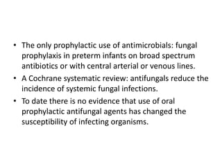 • The only prophylactic use of antimicrobials: fungal
prophylaxis in preterm infants on broad spectrum
antibiotics or with central arterial or venous lines.
• A Cochrane systematic review: antifungals reduce the
incidence of systemic fungal infections.
• To date there is no evidence that use of oral
prophylactic antifungal agents has changed the
susceptibility of infecting organisms.
 