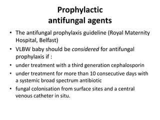 Prophylactic
antifungal agents
• The antifungal prophylaxis guideline (Royal Maternity
Hospital, Belfast)
• VLBW baby should be considered for antifungal
prophylaxis if :
• under treatment with a third generation cephalosporin
• under treatment for more than 10 consecutive days with
a systemic broad spectrum antibiotic
• fungal colonisation from surface sites and a central
venous catheter in situ.
 