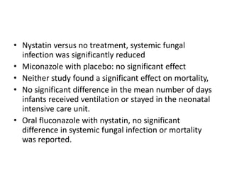 • Nystatin versus no treatment, systemic fungal
infection was significantly reduced
• Miconazole with placebo: no significant effect
• Neither study found a significant effect on mortality,
• No significant difference in the mean number of days
infants received ventilation or stayed in the neonatal
intensive care unit.
• Oral fluconazole with nystatin, no significant
difference in systemic fungal infection or mortality
was reported.
 