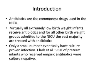 Introduction
• Antibiotics are the commonest drugs used in the
NICU.
• Virtually all extremely low birth weight infants
receive antibiotics and for all other birth weight
groups admitted to the NICU the vast majority
are treated with antibiotics
• Only a small number eventually have culture
proven infection. Clark et al : 98% of preterm
infants who received empiric antibiotics were
culture negative.
 