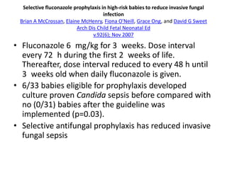 Selective fluconazole prophylaxis in high‐risk babies to reduce invasive fungal
infection
Brian A McCrossan, Elaine McHenry, Fiona O'Neill, Grace Ong, and David G Sweet
Arch Dis Child Fetal Neonatal Ed
v.92(6); Nov 2007
• Fluconazole 6 mg/kg for 3 weeks. Dose interval
every 72 h during the first 2 weeks of life.
Thereafter, dose interval reduced to every 48 h until
3 weeks old when daily fluconazole is given.
• 6/33 babies eligible for prophylaxis developed
culture proven Candida sepsis before compared with
no (0/31) babies after the guideline was
implemented (p=0.03).
• Selective antifungal prophylaxis has reduced invasive
fungal sepsis
 